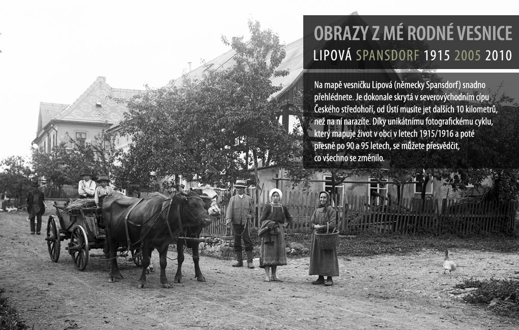 Na mapě vesničku Lipová (německy Spansdorf) snadno přehlédnete. Je dokonale skrytá v severozápadním cípu Českého středohoří, od Ústí musíte jet dalších 10 kilometrů, než na ní narazíte. Díky unikátnímu fotografickému cyklu, který mapuje životv obci v letech 1915/1916 a poté přesně po 90 a 95 letech, se můžete přesvědčit, co všechno se změnilo.