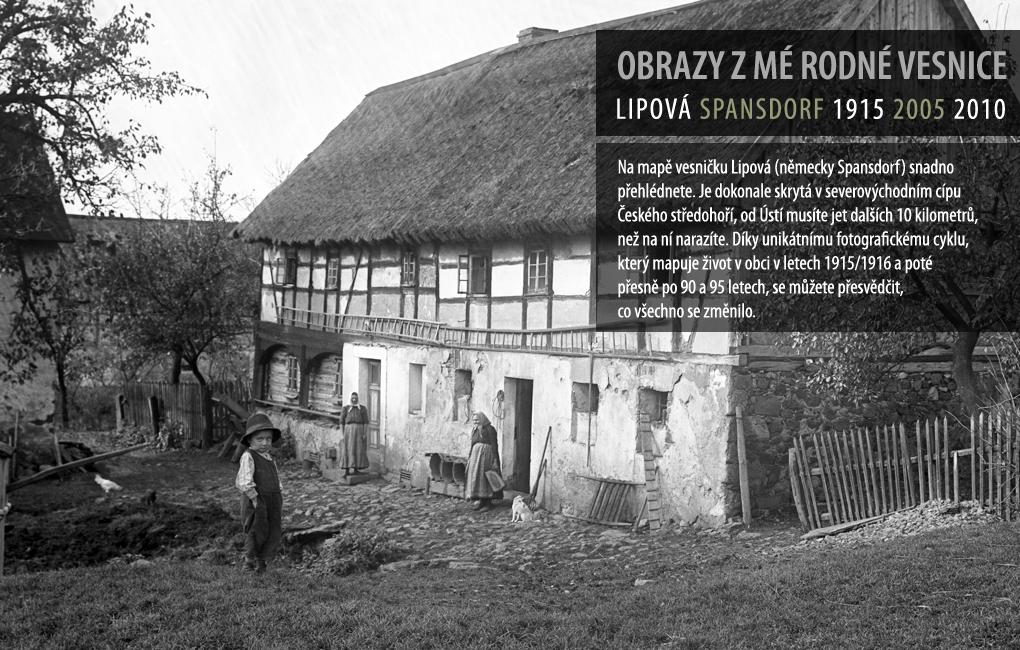 Na mapě vesničku Lipová (německy Spansdorf) snadno přehlédnete. Je dokonale skrytá v severozápadním cípu Českého středohoří, od Ústí musíte jet dalších 10 kilometrů, než na ní narazíte. Díky unikátnímu fotografickému cyklu, který mapuje životv obci v letech 1915/1916 a poté přesně po 90 a 95 letech, se můžete přesvědčit, co všechno se změnilo.